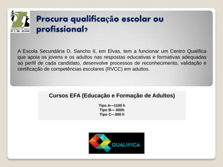 Procura qualificação escolar ou
profissional?
A Escola Secundária D. Sancho II, em Elvas, tem a funcionar um Centro Qualifica
que apoia os jovens e os adultos nas respostas educativas e formativas adequadas
ao perfil de cada candidato, desenvolve processos de reconhecimento, validação e
certificação de competências escolares (RVCC) em adultos.
Cursos EFA (Educação e Formação de Adultos)
Tipo A—1100 h
Tipo B— 600h
Tipo C—300 h
 