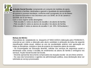 A Acção Social Escolar compreende um conjunto de medidas de apoio,
aos alunos e famílias, destinadas a garantir a igualdade de oportunidades
de acesso e sucesso escolares, conforme está consignado na Lei de Bases
do Sistema Educativo e nos Decretos-Leis n.os 35/90, de 25 de Janeiro e
55/2009, de 02 de Março.
Com o novo regime serão abrangidos:
- Pelo escalão A, todos os alunos do escalão 1 do abono de família;
- Pelo escalão B, todos os alunos do escalão 2 do abono de família;
-Pelo escalão C todos os alunos do escalão 3 (só 25% M.Escolares )
Bolsas de Mérito:
Para efeitos do estabelecido no despacho (nº 8452-A/2015 c/alteração pelo nº5296/2017),
entende-se por mérito a obtenção pelo aluno candidato à atribuição da bolsa da seguinte
classificação média anual, relativa ao ano de escolaridade anterior com aprovação em
todas as disciplinas, módulos e área de projecto do respectivo plano de estudos .
- Os Encarregados de Educação deverão, solicitar nos serviços de segurança social a
declaração onde consta o escalão de rendimentos do abono de família e entregá-la nos
serviços Acção Social Escolar da Escola.
- Deverão apresentar documento comprovativo da situação escolar do ano letivo anterior.
- No caso dos funcionários e agentes da administração pública, essa declaração deve ser
solicitada ao serviço processador.
 