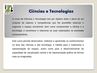 Ciências e Tecnologias
O curso de Ciências e Tecnologias tem por objetivo dotar o aluno de um
conjunto de saberes e competências que lhe possibilite observar e
organizar o espaço envolvente, bem como compreender a ciência e a
tecnologia, e reconhecer e relacionar as suas implicações na sociedade
contemporânea.
Este curso permite desenvolver, melhorar e aprofundar os conhecimentos
na área das ciências e das tecnologia, e habilita para o tratamento e
representação do espaço, assim como para o desenvolvimento da
capacidade de visualização mental e de representação gráfica de formas
reais ou imaginadas.
 