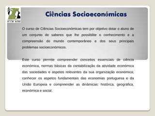 Ciências Socioeconómicas
O curso de Ciências Socioeconómicas tem por objetivo dotar o aluno de
um conjunto de saberes que lhe possibilite o conhecimento e a
compreensão do mundo contemporâneo e dos seus principais
problemas socioeconómicos.
Este curso permite compreender conceitos essenciais de ciência
económica, normas básicas da contabilização da atividade económica
das sociedades e aspetos relevantes da sua organização económica;
conhecer os aspetos fundamentais das economias portuguesa e da
União Europeia e compreender as dinâmicas: histórica, geográfica,
económica e social.
 
