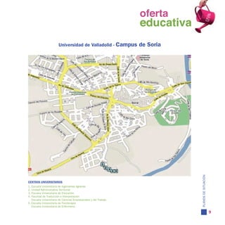 oferta
                                                                   oferta
                                                                     educativa
                                                                   educativa
                        Universidad de Valladolid - Campus           de Soria




                                                                                 PLANOS DE SITUACIÓN
CENTROS UNIVERSITARIOS
1. Escuela Universitaria de Ingenierías Agrarias
2. Unidad Administrativa Territorial
3. Escuela Universitaria de Educación
4. Facultad de Traducción e Interpretación
   Escuela Universitaria de Ciencias Empresariales y del Trabajo
5. Escuela Universitaria de Fisioterapia
   Escuela Universitaria de Enfermería

                                                                                                       9
 
