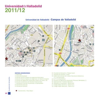 UniversidaddeValladolid
2011/12
                                              Universidad de Valladolid - Campus                            de Valladolid




                           CENTROS UNIVERSITARIOS                                          10. Facultad de Educación y Trabajo Social
                           1. Rectorado                                                    11. Facultad de Filosofía y Letras
                           2. Casa del Estudiante                                          12. Edificio de Ciencias de la Salud (Facultad de Medicina y
                           3. Escuela Técnica Superior de Ingeniería Informática               E.U. de Enfermería)
     PLANOS DE SITUACIÓN




                           4. Escuela Técnica Superior de Ingenieros de Telecomunicación   13. E.T.S. de Arquitectura
                           5. Escuela de Ingenierías Industriales (Paseo del Cauce, 59)    14. Escuela de Ingenierías Industriales (Francisco Mendizábal, 1)
                           6. Escuela Universitaria de Estudios Empresariales              15. Apartamentos “Cardenal Mendoza”
                           7. Facultad de Ciencias Económicas y Empresariales              16. Residencia Universitaria “Alfonso VIII”
                           8. Facultad de Ciencias                                         17. Colegio Mayor Femenino “Santa Cruz”
                           9. Facultad de Derecho                                          18. Colegio Mayor Masculino “Santa Cruz”


                                 Ayuntamiento - Plaza Mayor

10
 