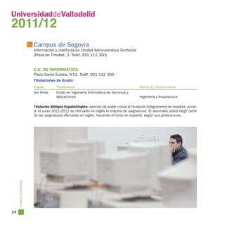 UniversidaddeValladolid
2011/12
                        Campus de Segovia
                        Información y matrícula en Unidad Administrativa Territorial
                        (Plaza de Trinidad, 3. Teléf. 921 112 300)


                        E.U. DE INFORMÁTICA
                        Plaza Santa Eulalia, 9-11. Teléf. 921 112 300
                        Titulaciones de Grado:
                        Plazas        Titulaciones                                         Rama de Conocimiento
                        Sin límite    Grado en Ingeniería Informática de Servicios y
                                      Aplicaciones                                         Ingeniería y Arquitectura

                        Titulación Bilingüe Español-Inglés: además de poder cursar la titulación íntegramente en español, duran-
                        te el curso 2011-2012 se ofertarán en inglés la mayoría de asignaturas. El alumnado podrá elegir parte
                        de las asignaturas ofertadas en inglés, haciendo el resto en español, según sus preferencias.
     OFERTA EDUCATIVA




14
 
