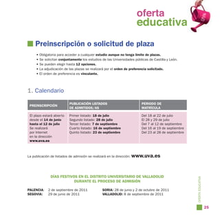 oferta
                                                               oferta
                                                                 educativa
                                                               educativa
    Preinscripción o solicitud de plaza
     •   Obligatoria para acceder a cualquier estudio aunque no tenga límite de plazas.
     •   Se solicitan conjuntamente los estudios de las Universidades públicas de Castilla y León.
     •   Se pueden elegir hasta 12 opciones.
     •   La adjudicación de las plazas se realizará por el orden de preferencia solicitado.
     •   El orden de preferencia es vinculante.




1. Calendario
                            PUBLICACIÓN LISTADOS                          PERIODO DE
 PREINSCRIPCIÓN
                            DE ADMITIDOS/AS                               MATRÍCULA

 El plazo estará abierto    Primer listado: 18 de julio                   Del 18 al 22 de julio
 desde el 14 de junio       Segundo listado: 28 de julio                  El 28 y 29 de julio
 hasta el 12 de julio       Tercer listado: 7 de septiembre               Del 7 al 12 de septiembre
 Se realizará               Cuarto listado: 16 de septiembre              Del 16 al 19 de septiembre
 por Internet               Quinto listado: 23 de septiembre              Del 23 al 28 de septiembre
 en la dirección
 www.uva.es



La publicación de listados de admisión se realizará en la dirección: www.uva.es




                DÍAS FESTIVOS EN EL DISTRITO UNIVERSITARIO DE VALLADOLID




                                                                                                       OFERTA EDUCATIVA
                            DURANTE EL PROCESO DE ADMISIÓN

PALENCIA:     2 de septiembre de 2011            SORIA: 28 de junio y 2 de octubre de 2011
SEGOVIA:      29 de junio de 2011                VALLADOLID: 8 de septiembre de 2011


                                                                                                                          25
 