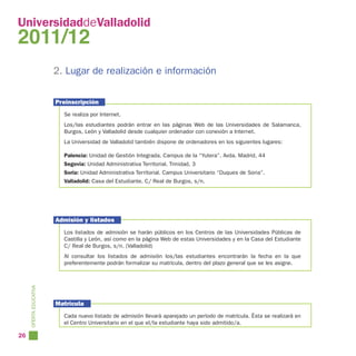 UniversidaddeValladolid
2011/12
                        2. Lugar de realización e información


                        Preinscripción
                          Se realiza por Internet.
                          Los/las estudiantes podrán entrar en las páginas Web de las Universidades de Salamanca,
                          Burgos, León y Valladolid desde cualquier ordenador con conexión a Internet.
                          La Universidad de Valladolid también dispone de ordenadores en los siguientes lugares:

                          Palencia: Unidad de Gestión Integrada. Campus de la “Yutera”. Avda. Madrid, 44
                          Segovia: Unidad Administrativa Territorial. Trinidad, 3
                          Soria: Unidad Administrativa Territorial. Campus Universitario “Duques de Soria”.
                          Valladolid: Casa del Estudiante. C/ Real de Burgos, s/n.




                        Admisión y listados
                          Los listados de admisión se harán públicos en los Centros de las Universidades Públicas de
                          Castilla y León, así como en la página Web de estas Universidades y en la Casa del Estudiante
                          C/ Real de Burgos, s/n. (Valladolid)
                          Al consultar los listados de admisión los/las estudiantes encontrarán la fecha en la que
                          preferentemente podrán formalizar su matrícula, dentro del plazo general que se les asigne.
     OFERTA EDUCATIVA




                        Matrícula
                          Cada nuevo listado de admisión llevará aparejado un período de matrícula. Ésta se realizará en
                          el Centro Universitario en el que el/la estudiante haya sido admitido/a.

26
 