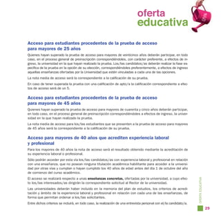 oferta
                                                                     oferta
                                                                       educativa
                                                                     educativa
Acceso para estudiantes procedentes de la prueba de acceso
para mayores de 25 años
Quienes hayan superado la prueba de acceso para mayores de veinticinco años deberán participar, en todo
caso, en el proceso general de preinscripción correspondiéndoles, con carácter preferente, a efectos de in-
greso, la universidad en la que hayan realizado la prueba. Los/las candidatos/as deberán realizar la fase es-
pecífica de la prueba en la opción de su elección, correspondiéndoles preferentemente, a efectos de ingreso
aquellas enseñanzas ofertadas por la Universidad que estén vinculadas a cada una de las opciones.
La nota media de acceso será la correspondiente a la calificación de su prueba.
En caso de tener superada la prueba con una calificación de apto/a la calificación correspondiente a efec-
tos de acceso será de un 5.

Acceso para estudiantes procedentes de la prueba de acceso
para mayores de 45 años
Quienes hayan superado la prueba de acceso para mayores de cuarenta y cinco años deberán participar,
en todo caso, en el proceso general de preinscripción correspondiéndoles a efectos de ingreso, la univer-
sidad en la que hayan realizado la prueba.
La nota media de acceso para los/las estudiantes que se presenten a la prueba de acceso para mayores
de 45 años será la correspondiente a la calificación de su prueba.

Acceso para mayores de 40 años que acrediten experiencia laboral
y profesional
Para los mayores de 40 años la nota de acceso será el resultado obtenido mediante la acreditación de
su experiencia laboral o profesional.
Sólo podrán acceder por esta vía los/las candidatos/as con experiencia laboral y profesional en relación
con una enseñanza, que no posean ninguna titulación académica habilitante para acceder a la universi-
dad por otras vías y cumplan o hayan cumplido los 40 años de edad antes del día 1 de octubre del año
de comienzo del curso académico.
El acceso se realizará respecto a unas enseñanzas concretas, ofertadas por la universidad, a cuyo efec-




                                                                                                                     OFERTA EDUCATIVA
to los/las interesados/as dirigirán la correspondiente solicitud al Rector de la universidad.
Las universidades deberán haber incluido en la memoria del plan de estudios, los criterios de acredi-
tación y ámbito de la experiencia laboral y profesional en relación con cada una de las enseñanzas, de
forma que permitan ordenar a los/las solicitantes.
Entre dichos criterios se incluirá, en todo caso, la realización de una entrevista personal con el/la candidato/a.
                                                                                                                                        29
 
