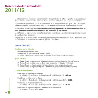 UniversidaddeValladolid
2011/12
                        La nota de admisión incorporará las calificaciones de las materias de la fase específica en el caso de que
                        dichas materias estén adscritas a la rama de conocimiento del título al que se quiera ser admitido.
                        El parámetro de ponderación (a ó b) de las materias de la fase específica será igual a 0,1. Las Universi-
                        dades podrán elevar dicho parámetro hasta 0,2 en aquellas materias que consideren más idóneas.
                        La calificación de las materias de la fase específica tendrá validez para el acceso a la universidad du-
                        rante los dos cursos académicos siguientes a la superación de las mismas.
                        La calificación se expresará con tres cifras decimales, redondeada a la milésima más próxima y en caso
                        de equidistancia a la superior.
                        Sin perjuicio de lo anterior, estos estudiantes podrán optar por realizar la nueva prueba de acceso, bien
                        sea completa o en cualquiera de sus fases, general o específica.


                        EJEMPLO PRÁCTICO:

                        Estudiante que ha obtenido:
                            Media en el Bachillerato: 8,00
                            Fase general de las Pruebas de Acceso: 5,500
                            En la fase específica se ha examinado de: Biología 8,00, Física 9,00 y Química 6,00

                        Quiere estudiar:
                            1ª   Opción: Grado en Medicina en Valladolid (nota ponderada en Biología, Física y Química)
                            2ª   Opción: Grado en Enfermería en Soria (nota ponderada en Biología y Química)
                            3ª   Opción: Grado en Fisioterapia en Soria (centro con límite sin ponderaciones)
                            4ª   Opción: Grado en Ingeniería Agrícola y del Medio Rural en Palencia (centro sin límite)

                        La nota de admisión sería:
                            Para Grado en Medicina de Valladolid:
                               (8 x 0,60) + (5,5 x 0,40) + (8 (Biología) x 0,2) + (9 (Física) x 0,2) = 10,600
                            Para Grado en Enfermería en Soria:
     OFERTA EDUCATIVA




                               (8 x 0,60) + (5,5 x 0,40) + (8 (Biología) x 0,2) + (6 (Química) x 0,2) = 9,800
                            Para Grado en Fisioterapia de Soria:
                               (8 x 0,60) + (5,5 x 0,40) + (8 (Biología) x 0,1) + (9 (Física) x 0,1) = 8,700
                            Para Grado en Ingeniería Agrícola y del Medio Rural en Palencia:
                               (8 x 0,60) + (5,5 x 0,40) = 7,000
32
 