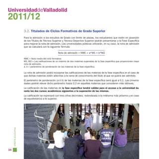 UniversidaddeValladolid
2011/12
                        3.2. Titulados de Ciclos Formativos de Grado Superior
                        Para la admisión a los estudios de Grado con límite de plazas, los estudiantes que estén en posesión
                        de los Títulos de Técnico Superior y Técnico Deportivo Superior podrán presentarse a la Fase Específica
                        para mejorar la nota de admisión. Las universidades públicas utilizarán, en su caso, la nota de admisión
                        que se calculará con la siguiente fórmula:

                                                        Nota de admisión = NMC + a*M1 + b*M2

                        NMC = Nota media del ciclo formativo.
                        M1, M2 = Las calificaciones de un máximo de dos materias superadas de la fase específica que proporcionen mejor
                        nota de admisión.
                        a, b = parámetros de ponderación de las materias de la fase específica.

                        La nota de admisión podrá incorporar las calificaciones de las materias de la fase específica en el caso de
                        que dichas materias estén adscritas a la rama de conocimiento del título al que se quiera ser admitido.
                        El parámetro de ponderación (a ó b) de las materias de la fase específica será igual a 0,1. Las Universi-
                        dades podrán elevar dicho parámetro hasta 0,2 en aquellas materias que consideren más idóneas.
                        La calificación de las materias de la fase específica tendrá validez para el acceso a la universidad du-
                        rante los dos cursos académicos siguientes a la superación de las mismas.
                        La calificación se expresará con tres cifras decimales, redondeada a la milésima más próxima y en caso
                        de equidistancia a la superior.
     OFERTA EDUCATIVA




34
 