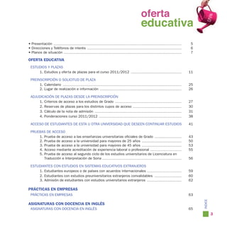 oferta
                                                                                                                           educativa
• Presentación ........................................................................................................................................................        5
• Direcciones y Teléfonos de interés ................................................................................................................                          6
• Planos de situación ............................................................................................................................................             7

OFERTA EDUCATIVA
  ESTUDIOS Y PLAZAS
      1. Estudios y oferta de plazas para el curso 2011/2012                                                   ............................................................   11

  PREINSCRIPCIÓN O SOLICITUD DE PLAZA
       1. Calendario .............................................................................................................................................            25
       2. Lugar de realización e información .................................................................................................                                26

  ADJUDICACIÓN DE PLAZAS DESDE LA PREINSCRIPCIÓN
      1. Criterios de acceso a los estudios de Grado ...............................................................................                                          27
      2. Reservas de plazas para los distintos cupos de acceso ..........................................................                                                     30
      3. Cálculo de la nota de admisión .......................................................................................................                               31
      4. Ponderaciones curso 2011/2012 ..................................................................................................                                     38

  ACCESO DE ESTUDIANTES DE ESTA U OTRA UNIVERSIDAD QUE DESEEN CONTINUAR ESTUDIOS                                                                                              41

  PRUEBAS DE ACCESO
      1. Prueba de acceso a las enseñanzas universitarias oficiales de Grado ................................                                                                 43
      2. Prueba de acceso a la universidad para mayores de 25 años ...............................................                                                            50
      3. Prueba de acceso a la universidad para mayores de 45 años ...............................................                                                            53
      4. Acceso mediante acreditación de experiencia laboral o profesional .....................................                                                              55
      5. Prueba de acceso al segundo ciclo de los estudios universitarios de Licenciatura en
         Traducción e Interpretación de Soria ..............................................................................................                                  56

  ESTUDIANTES CON ESTUDIOS EN SISTEMAS EDUCATIVOS EXTRANJEROS
      1. Estudiantes europeos o de países con acuerdos internacionales .........................................                                                              59
      2. Estudiantes con estudios preuniversitarios extranjeros convalidables ................................                                                                60
      3. Admisión de estudiantes con estudios universitarios extranjeros .........................................                                                            62

PRÁCTICAS EN EMPRESAS
  PRÁCTICAS EN EMPRESAS                                                                                                                                                       63


                                                                                                                                                                                   íNDICE
ASIGNATURAS CON DOCENCIA EN INGLÉS
  ASIGNATURAS CON DOCENCIA EN INGLÉS                                                                                                                                          65
                                                                                                                                                                                            3
 
