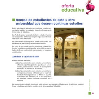 oferta
                                                                oferta
                                                                  educativa
                                                                educativa
     Acceso de estudiantes de esta u otra
     universidad que deseen continuar estudios
Podrá solicitarse la admisión para continuar estudios uni-
versitarios oficiales en cualquier titulación ofertada por la
Universidad de Valladolid.
La oferta de plazas para cada titulación estará en función
de la capacidad del Centro receptor según acuerdo moti-
vado de la Junta del mismo.
La matrícula en cada asignatura estará condicionada a la
capacidad de que disponga el Centro en la misma.
En caso de no cumplir con los requisitos establecidos
los/las estudiantes podrán solicitar la admisión en los es-
tudios de Grado, realizando la preinscripción en los plazos
establecidos.


Admisión a Títulos de Grado:
Pueden solicitar admisión:
    a) Los/las estudiantes con estudios universitarios
       oficiales españoles parciales que deseen ser ad-
       mitidos/as en estudios oficiales de Grado y se les
       reconozca un mínimo de 30 créditos.
    b) Los/las estudiantes con estudios universitarios
       extranjeros parciales, o totales que no hayan ob-
       tenido la homologación de su Título en España,
       que deseen ser admitidos/as en estudios oficia-
       les de Grado y se les convalide un mínimo de 30




                                                                                                         OFERTA EDUCATIVA
       créditos.

La resolución se realizará atendiendo a los criterios acordados en el Reglamento de admisión para con-
tinuar estudios universitarios oficiales en la Universidad de Valladolid.



                                                                                                                            41
 