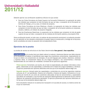 UniversidaddeValladolid
2011/12
                        Deberán aportar una certificación académica oficial en la que conste:
                           • Para los Ciclos Formativos de Grado Superior de Formación Profesional, la superación de todos
                             los módulos que componen el ciclo formativo de que se trate, a excepción de la Formación en
                             Centros de Trabajo y, en su caso, el módulo de proyecto.
                           • Para Ciclos Formativos de Artes Plásticas y Diseño, la superación de todos los módulos que
                             componen el ciclo formativo de que se trate, a excepción de la formación práctica en empresas,
                             estudio y talleres y el módulo de proyecto integrado.
                           • Para las Enseñanzas Deportivas, la superación de los módulos que componen el ciclo de grado
                             superior de que se trate, a excepción de los módulos de formación práctica y de proyecto final.

                        Dicha certificación tendrá, en todo caso, el carácter de documentación provisional, no pudiendo proceder-
                        se a la admisión en los estudios universitarios de grado hasta la consecución y entrega de la documen-
                        tación acreditativa de estar en posesión del correspondiente título.


                        Ejercicios de la prueba
                        La prueba de acceso se estructura en dos fases denominadas fase general y fase específica.

                         La fase general de la prueba tiene por objeto valorar la madurez y destrezas básicas que debe alcanzar
                        el/la estudiante al finalizar el bachillerato para seguir las enseñanzas universitarias, especialmente en
                        lo que se refiere a la comprensión de mensajes, el uso del lenguaje para analizar, relacionar, sintetizar
                        y expresar ideas, la comprensión básica de una lengua extranjera y los conocimientos o técnicas
                        fundamentales de una materia de modalidad. Constará de los ejercicios siguientes:

                            Primer ejercicio: Comentario, por escrito, de un texto no especializado y de carácter informativo o divul-
                            gativo, relacionado con las capacidades y contenidos de la materia de Lengua Castellana y Literatura.
                            El ejercicio presentará dos opciones diferentes entre las que el/la estudiante deberá elegir una.
                            Segundo ejercicio: Versará sobre las capacidades y contenidos de una de las siguientes materias
                            comunes de 2º. de bachillerato: Historia de la filosofía e Historia de España. Consistirá en la res-
     OFERTA EDUCATIVA




                            puesta por escrito de una serie de cuestiones adecuadas al tipo de conocimientos y capacidades
                            que deban ser evaluados y cuyo formato de respuesta deberá garantizar la aplicación de los criterios
                            objetivos de evaluación previamente aprobados. El ejercicio presentará dos opciones diferentes en-
                            tre las que el/la estudiante deberá elegir una.
                            El/la estudiante indicará en la solicitud de inscripción en la prueba de acceso, la materia común de
                            la que se examinará.
44
 