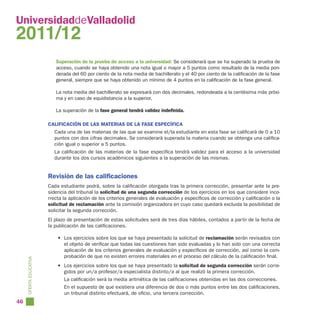 UniversidaddeValladolid
2011/12
                           Superación de la prueba de acceso a la universidad: Se considerará que se ha superado la prueba de
                           acceso, cuando se haya obtenido una nota igual o mayor a 5 puntos como resultado de la media pon-
                           derada del 60 por ciento de la nota media de bachillerato y el 40 por ciento de la calificación de la fase
                           general, siempre que se haya obtenido un mínimo de 4 puntos en la calificación de la fase general.

                           La nota media del bachillerato se expresará con dos decimales, redondeada a la centésima más próxi-
                           ma y en caso de equidistancia a la superior.

                           La superación de la fase general tendrá validez indefinida.

                        CALIFICACIÓN DE LAS MATERIAS DE LA FASE ESPECÍFICA
                           Cada una de las materias de las que se examine el/la estudiante en esta fase se calificará de 0 a 10
                           puntos con dos cifras decimales. Se considerará superada la materia cuando se obtenga una califica-
                           ción igual o superior a 5 puntos.
                           La calificación de las materias de la fase específica tendrá validez para el acceso a la universidad
                           durante los dos cursos académicos siguientes a la superación de las mismas.


                        Revisión de las calificaciones
                        Cada estudiante podrá, sobre la calificación otorgada tras la primera corrección, presentar ante la pre-
                        sidencia del tribunal la solicitud de una segunda corrección de los ejercicios en los que considere inco-
                        rrecta la aplicación de los criterios generales de evaluación y específicos de corrección y calificación o la
                        solicitud de reclamación ante la comisión organizadora en cuyo caso quedará excluida la posibilidad de
                        solicitar la segunda corrección.
                        El plazo de presentación de estas solicitudes será de tres días hábiles, contados a partir de la fecha de
                        la publicación de las calificaciones.

                            • Los ejercicios sobre los que se haya presentado la solicitud de reclamación serán revisados con
                              el objeto de verificar que todas las cuestiones han sido evaluadas y lo han sido con una correcta
                              aplicación de los criterios generales de evaluación y específicos de corrección, así como la com-
                              probación de que no existen errores materiales en el proceso del cálculo de la calificación final.
     OFERTA EDUCATIVA




                            • Los ejercicios sobre los que se haya presentado la solicitud de segunda corrección serán corre-
                              gidos por un/a profesor/a especialista distinto/a al que realizó la primera corrección.
                               La calificación será la media aritmética de las calificaciones obtenidas en las dos correcciones.
                               En el supuesto de que existiera una diferencia de dos o más puntos entre las dos calificaciones,
                               un tribunal distinto efectuará, de oficio, una tercera corrección.
46
 