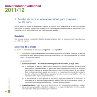 UniversidaddeValladolid
2011/12
                        2. Prueba de acceso a la universidad para mayores
                           de 25 años
                        Podrán realizar la prueba de acceso para mayores de 25 años en la universidad de su elección, siempre
                        que existan en ésta los estudios que deseen cursar, correspondiéndoles con carácter preferente a efec-
                        tos de ingreso, la universidad en la que hayan superado aquélla.


                        Requisitos
                        Que cumplan o hayan cumplido los 25 años de edad antes del día 1 de octubre del año natural en que
                        se celebre la prueba.


                        Estructura de la prueba
                        La prueba se estructurará en dos fases: una general y una específica.

                            • La fase general de la prueba tendrá como objetivo apreciar la madurez e idoneidad de los/las
                              candidatos/as para seguir con éxito estudios universitarios, así como su capacidad de razona-
                              miento y de expresión escrita.

                               Los ejercicios son:
                               a. Comentario de texto o desarrollo de un tema general de actualidad, a elegir entre:
                                  a.1. El comentario se realizará sobre un texto periodístico, científico o literario, sobre un tema
                                       de actualidad, no especializado, ni relacionado particularmente con ninguna de las mate-
                                       rias de estas pruebas de acceso. El texto tendrá una extensión máxima de una página.
                                       El/la candidato/a deberá realizar un resumen y un esquema del contenido del texto pro-
                                       puesto, así como un análisis de sus aspectos formales y un comentario crítico sobre las
                                       ideas principales expresadas en el mismo.
                                  a.2. El desarrollo de un tema general de actualidad implicará además de su redacción, la
     OFERTA EDUCATIVA




                                       realización de un resumen de su contenido, la elaboración de un esquema del mismo y el
                                       comentario breve sobre la importancia y vigencia del tema elegido.
                               b. Lengua Castellana: a partir de un texto de no más de diez líneas se formulará cuatro pregun-
                                  tas. La primera consistirá en el análisis sintáctico de un fragmento del texto; el resto versarán
                                  sobre aspectos del programa de Lengua Castellana.
50
 