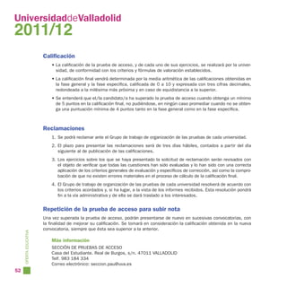 UniversidaddeValladolid
2011/12
                        Calificación
                            • La calificación de la prueba de acceso, y de cada uno de sus ejercicios, se realizará por la univer-
                              sidad, de conformidad con los criterios y fórmulas de valoración establecidos.
                            • La calificación final vendrá determinada por la media aritmética de las calificaciones obtenidas en
                              la fase general y la fase específica, calificada de 0 a 10 y expresada con tres cifras decimales,
                              redondeada a la milésima más próxima y en caso de equidistancia a la superior.
                            • Se entenderá que el/la candidato/a ha superado la prueba de acceso cuando obtenga un mínimo
                              de 5 puntos en la calificación final, no pudiéndose, en ningún caso promediar cuando no se obten-
                              ga una puntuación mínima de 4 puntos tanto en la fase general como en la fase específica.



                        Reclamaciones
                            1. Se podrá reclamar ante el Grupo de trabajo de organización de las pruebas de cada universidad.
                            2. El plazo para presentar las reclamaciones será de tres días hábiles, contados a partir del día
                               siguiente al de publicación de las calificaciones.
                            3. Los ejercicios sobre los que se haya presentado la solicitud de reclamación serán revisados con
                               el objeto de verificar que todas las cuestiones han sido evaluadas y lo han sido con una correcta
                               aplicación de los criterios generales de evaluación y específicos de corrección, así como la compro-
                               bación de que no existen errores materiales en el proceso de cálculo de la calificación final.
                            4. El Grupo de trabajo de organización de las pruebas de cada universidad resolverá de acuerdo con
                               los criterios acordados y, si ha lugar, a la vista de los informes recibidos. Esta resolución pondrá
                               fin a la vía administrativa y de ella se dará traslado a los interesados.


                        Repetición de la prueba de acceso para subir nota
                        Una vez superada la prueba de acceso, podrán presentarse de nuevo en sucesivas convocatorias, con
                        la finalidad de mejorar su calificación. Se tomará en consideración la calificación obtenida en la nueva
                        convocatoria, siempre que ésta sea superior a la anterior.
     OFERTA EDUCATIVA




                            Más información
                            SECCIÓN DE PRUEBAS DE ACCESO
                            Casa del Estudiante. Real de Burgos, s/n. 47011 VALLADOLID
                            Telf. 983 184 334
                            Correo electrónico: seccion.pau@uva.es
52
 