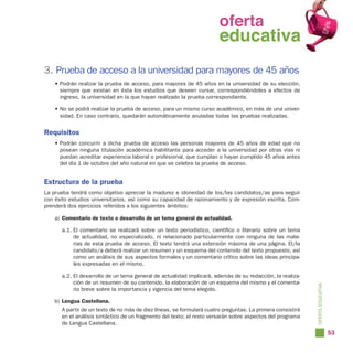 oferta
                                                               oferta
                                                                 educativa
                                                               educativa
3. Prueba de acceso a la universidad para mayores de 45 años
    • Podrán realizar la prueba de acceso, para mayores de 45 años en la universidad de su elección,
      siempre que existan en ésta los estudios que deseen cursar, correspondiéndoles a efectos de
      ingreso, la universidad en la que hayan realizado la prueba correspondiente.

    • No se podrá realizar la prueba de acceso, para un mismo curso académico, en más de una univer-
      sidad. En caso contrario, quedarán automáticamente anuladas todas las pruebas realizadas.


Requisitos
    • Podrán concurrir a dicha prueba de acceso las personas mayores de 45 años de edad que no
      posean ninguna titulación académica habilitante para acceder a la universidad por otras vías ni
      puedan acreditar experiencia laboral o profesional, que cumplan o hayan cumplido 45 años antes
      del día 1 de octubre del año natural en que se celebre la prueba de acceso.


Estructura de la prueba
La prueba tendrá como objetivo apreciar la madurez e idoneidad de los/las candidatos/as para seguir
con éxito estudios universitarios, así como su capacidad de razonamiento y de expresión escrita. Com-
prenderá dos ejercicios referidos a los siguientes ámbitos:

    a) Comentario de texto o desarrollo de un tema general de actualidad.

      a.1. El comentario se realizará sobre un texto periodístico, científico o literario sobre un tema
           de actualidad, no especializado, ni relacionado particularmente con ninguna de las mate-
           rias de esta prueba de acceso. El texto tendrá una extensión máxima de una página. El/la
           candidato/a deberá realizar un resumen y un esquema del contenido del texto propuesto, así
           como un análisis de sus aspectos formales y un comentario crítico sobre las ideas principa-
           les expresadas en el mismo.

      a.2. El desarrollo de un tema general de actualidad implicará, además de su redacción, la realiza-
           ción de un resumen de su contenido, la elaboración de un esquema del mismo y el comenta-




                                                                                                            OFERTA EDUCATIVA
           rio breve sobre la importancia y vigencia del tema elegido.

    b) Lengua Castellana.
      A partir de un texto de no más de diez líneas, se formulará cuatro preguntas. La primera consistirá
      en el análisis sintáctico de un fragmento del texto; el resto versarán sobre aspectos del programa
      de Lengua Castellana.
                                                                                                                               53
 