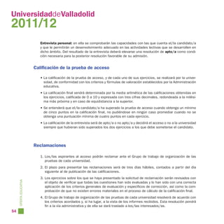UniversidaddeValladolid
2011/12
                           Entrevista personal: en ella se comprobarán las capacidades con las que cuenta el/la candidato/a
                           y que le permitirán un desenvolvimiento adecuado en las actividades lectivas que se desarrollen en
                           dicho ámbito. Del resultado de la entrevista deberá elevarse una resolución de apto/a como condi-
                           ción necesaria para la posterior resolución favorable de su admisión.


                        Calificación de la prueba de acceso

                           • La calificación de la prueba de acceso, y de cada uno de sus ejercicios, se realizará por la univer-
                             sidad, de conformidad con los criterios y fórmulas de valoración establecidos por la Administración
                             educativa.
                           • La calificación final vendrá determinada por la media aritmética de las calificaciones obtenidas en
                             los ejercicios, calificada de 0 a 10 y expresada con tres cifras decimales, redondeada a la milési-
                             ma más próxima y en caso de equidistancia a la superior.
                           • Se entenderá que el/la candidato/a ha superado la prueba de acceso cuando obtenga un mínimo
                             de cinco puntos en la calificación final, no pudiéndose en ningún caso promediar cuando no se
                             obtenga una puntuación mínima de cuatro puntos en cada ejercicio.
                           • La calificación de la entrevista será de apto/a o no apto/a y decidirá el acceso o no a la universidad
                             siempre que hubieran sido superados los dos ejercicios a los que debe someterse el candidato.




                        Reclamaciones

                           1. Los/las aspirantes al acceso podrán reclamar ante el Grupo de trabajo de organización de las
                              pruebas de cada universidad.
                           2. El plazo para presentar las reclamaciones será de tres días hábiles, contados a partir del día
                              siguiente al de publicación de las calificaciones.
                           3. Los ejercicios sobre los que se haya presentado la solicitud de reclamación serán revisados con
     OFERTA EDUCATIVA




                              el objeto de verificar que todas las cuestiones han sido evaluadas y lo han sido con una correcta
                              aplicación de los criterios generales de evaluación y específicos de corrección, así como la com-
                              probación de que no existen errores materiales en el proceso de cálculo de la calificación final.
                           4. El Grupo de trabajo de organización de las pruebas de cada universidad resolverá de acuerdo con
                              los criterios acordados y, si ha lugar, a la vista de los informes recibidos. Esta resolución pondrá
                              fin a la vía administrativa y de ella se dará traslado a los/las interesados/as.
54
 