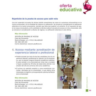oferta
                                                                 oferta
                                                                   educativa
                                                                 educativa
Repetición de la prueba de acceso para subir nota
Una vez superada la prueba de acceso podrán presentarse de nuevo en sucesivas convocatorias en la
misma universidad, con la finalidad de mejorar su calificación. Se tomará en consideración la calificación
obtenida en la nueva convocatoria, siempre que ésta sea superior a la anterior. En el supuesto de que,
en la nueva convocatoria, el/la candidato/a decida realizar la prueba de acceso en otra universidad, sólo
se tomará en consideración a efectos de ingreso, la calificación obtenida en esta última.

    Más información
    SECCIÓN DE PRUEBAS DE ACCESO
    Casa del Estudiante
    Real de Burgos, s/n. 47011 VALLADOLID
    Telf. 983 184 334
    Correo electrónico: seccion.pau@uva.es



4. Acceso mediante acreditación de
   experiencia laboral o profesional
    • Podrán acceder por esta vía los/las candidatos/as con ex-
      periencia laboral y profesional en relación con la enseñan-
      za, que no posean ninguna titulación académica habilitan-
      te para acceder a la universidad por otras vías y cumplan
      o hayan cumplido los 40 años de edad antes del día 1 de
      octubre del año de comienzo del curso académico.
    • El acceso se realizará respecto a unas enseñanzas con-
      cretas, ofertadas por la universidad, a cuyo efecto el/la
      interesado/a dirigirá la correspondiente solicitud al Rector
      de la Universidad.

    Más información




                                                                                                             OFERTA EDUCATIVA
    SECCIÓN DE PRUEBAS DE ACCESO
    Casa del Estudiante
    Real de Burgos, s/n. 47011 VALLADOLID
    Telf. 983 184 334
    Correo electrónico: seccion.pau@uva.es
                                                                                                                                55
 