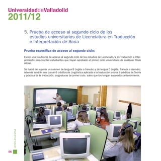 UniversidaddeValladolid
2011/12
                        5. Prueba de acceso al segundo ciclo de los
                           estudios universitarios de Licenciatura en Traducción
                           e Interpretación de Soria
                        Prueba específica de acceso al segundo ciclo:
                        Existe una vía directa de acceso al segundo ciclo de los estudios de Licenciado/a en Traducción e Inter-
                        pretación para los/las estudiantes que hayan aprobado el primer ciclo universitario de cualquier título
                        oficial.

                        Se habrá de superar un examen de lengua B (inglés o francés) y de lengua C (inglés, francés o alemán).
                        Además tendrán que cursar 6 créditos de Lingüística aplicada a la traducción y otros 6 créditos de Teoría
                        y práctica de la traducción, asignaturas de primer ciclo, salvo que los tengan superados anteriormente.
     OFERTA EDUCATIVA




56
 