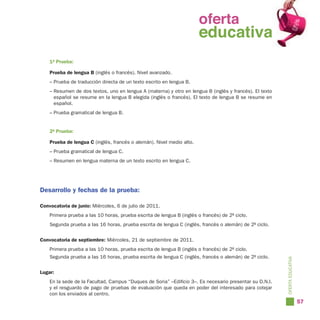 oferta
                                                               oferta
                                                                 educativa
                                                               educativa
    1ª Prueba:

    Prueba de lengua B (inglés o francés). Nivel avanzado.
    – Prueba de traducción directa de un texto escrito en lengua B.
    – Resumen de dos textos, uno en lengua A (materna) y otro en lengua B (inglés y francés). El texto
      español se resume en la lengua B elegida (inglés o francés). El texto de lengua B se resume en
      español.
    – Prueba gramatical de lengua B.


    2ª Prueba:

    Prueba de lengua C (inglés, francés o alemán). Nivel medio alto.
    – Prueba gramatical de lengua C.
    – Resumen en lengua materna de un texto escrito en lengua C.




Desarrollo y fechas de la prueba:

Convocatoria de junio: Miércoles, 6 de julio de 2011.
    Primera prueba a las 10 horas, prueba escrita de lengua B (inglés o francés) de 2º ciclo.
    Segunda prueba a las 16 horas, prueba escrita de lengua C (inglés, francés o alemán) de 2º ciclo.


Convocatoria de septiembre: Miércoles, 21 de septiembre de 2011.
    Primera prueba a las 10 horas, prueba escrita de lengua B (inglés o francés) de 2º ciclo.
    Segunda prueba a las 16 horas, prueba escrita de lengua C (inglés, francés o alemán) de 2º ciclo.




                                                                                                         OFERTA EDUCATIVA
Lugar:
    En la sede de la Facultad, Campus “Duques de Soria” –Edificio 3–. Es necesario presentar su D.N.I.
    y el resguardo de pago de pruebas de evaluación que queda en poder del interesado para cotejar
    con los enviados al centro.
                                                                                                                            57
 