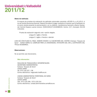 UniversidaddeValladolid
2011/12
                        Abono de matrícula:
                            El importe de pruebas de evaluación de aptitudes personales asciende a 82,80 € y a 41,40 €, si
                            es de Familia Numerosa General. Deberá formalizar el pago mediante el impreso que le facilitarán en
                            el centro donde presente la preinscripción o en su defecto, transferencia bancaria a Banco Santan-
                            der Central Hispano cuenta número: 0049-5450-07-2416086020. Centro: 217. Concepto 310.09
                            indicando:

                               Prueba de evaluación segundo ciclo –opción elegida:
                                              Lengua B: inglés o francés
                                              Lengua C: inglés o francés o alemán

                        (UNA VEZ EFECTUADO EL PAGO, DEBERÁ ENVIAR A LA SECRETARÍA DEL CENTRO (Campus “Duques de
                        Soria” - 42004 SORIA) EL EJEMPLAR PARA LA UNIVERSIDAD, FOTOCOPIA DEL DNI y JUSTIFICANTE DEL
                        TÍTULO ACADÉMICO.


                        Observaciones:

                        No se permite usar diccionarios.


                            Más información:

                            FACULTAD DE TRADUCCIÓN E INTERPRETACIÓN
                            SECRETARÍA ADMINISTRATIVA
                            Campus “Duques de Soria”
                            42004 SORIA
                            Tel. 975 129 107 / 08
                            Correo electrónico: negociado.trad@uva.es

                            UNIDAD ADMINISTRATIVA TERRITORIAL DE SORIA
                            Campus “Duques de Soria”
     OFERTA EDUCATIVA




                            42004 SORIA
                            Tels. 975 129 208 / 975 129 214
                            Correo electrónico: unidad.administrativa.soria@uva.es




58
 