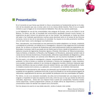 oferta
                                                            oferta
                                                              educativa
                                                            educativa
Presentación
En el momento en que tienes que decidir tu futuro universitario es fundamental acertar en la elec-
ción de los estudios que vas a cursar, pero no lo es menos dónde hacerlo. Para mí es un orgullo
invitarte a que lo hagas en la Universidad de Valladolid. Para ello hay razones poderosas.
La de Valladolid es una de las universidades más antiguas de Europa, como la de Oxford o la de
Bolonia. Te ofrece, por ello, el resultado del conocimiento aquilatado durante mucho tiempo y la
experiencia de gran número de personas que en ese tiempo, han destacado en todas las áreas
del saber y han realizado aportaciones muchas veces decisivas tanto en el campo de las Ciencias
humanas, como en las de la naturaleza y la sociedad. Su riqueza no es sólo puramente científica,
sino de buen hacer, como atestiguan sus tradiciones.
Pero, naturalmente, una Universidad con ese patrimonio ha sabido adaptarse a su tiempo, ampliando
y amoldando el contenido y el método de su investigación y docencia a las exigencias de la sociedad
actual. Así, te ofrece un conjunto de titulaciones que cubre prácticamente todas las expectativas pro-
fesionales y humanas, todo lo que puede ser de interés para tu futuro: desde la Arquitectura y un com-
pletísimo conjunto de Ingenierías (Industrial, Agraria y Forestal, Informática, de Telecomunicaciones),
hasta la Historia, el Derecho, la Filosofía y las Filologías o el Periodismo, abarcando también todo el
campo de las Ciencias Económicas y Empresariales, diferentes especialidades de Magisterio y cómo
no, las Ciencias de la Salud, con carreras como Medicina, con muy buenos resultados en el MIR.
Por otra parte, si te atrae la investigación y deseas, vocacionalmente, hacer del trabajo científico tu
profesión, la UVa te brinda un conjunto de Institutos y Centros de Investigación, cuyos miembros,
como puedes comprobar, publican en las revistas de vanguardia mundial y continúan realizando apor-
taciones científicas a las que se añaden otras de carácter técnico, que están contribuyendo de mane-
ra notable al avance de la ciencia y su aplicación, a la innovación, en el ámbito internacional.
Precisamente la internacional ha sido siempre una dimensión que ha estado en todo momento en la pre-
ocupación de sus gestores y profesores de la UVa, lo que la ha situado en uno de los primeros lugares de
intercambio, especialmente de alumnos, pero también de profesores entre las universidades de España.
Por último, no sé si es necesario recordarlo, los años de la Universidad son una etapa de la vida
singular e irrepetible en todos los aspectos de la vida, entre los que no hay que olvidar las aficiones
culturales, deportivas... Éstas dan sus mejores frutos cuando son compartidas. Nuestras instala-
ciones deportivas, nuestra programación cultural y la amplia oferta de alojamientos y comedores




                                                                                                           PRESENTACIÓN
universitarios tratan de atender ese aspecto de tu formación.
Con los deseos de acierto en esa doble elección, recibe el saludo más cordial.
                                                                              Marcos sacristán represa
                                                                Rector de la Universidad de Valladolid
                                                                                                                          5
 