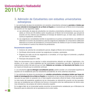 UniversidaddeValladolid
2011/12
                        3. Admisión de Estudiantes con estudios universitarios
                           extranjeros
                        1. Las solicitudes de plaza de estudiantes con estudios universitarios extranjeros parciales o totales que
                        no hayan obtenido la homologación de su título en España se resolverán por el Rector de la Universidad,
                        de acuerdo con las siguientes reglas:
                            a) Las solicitudes de plaza de estudiantes con estudios universitarios extranjeros a los que se con-
                               valide un mínimo de 30 créditos serán resueltas por el Rector de la Universidad, que actuará de
                               acuerdo con los criterios que establezca el Consejo de Gobierno que, en todo caso, tendrán en
                               cuenta el expediente universitario.
                            b) Las asignaturas convalidadas tendrán la equivalencia en puntos correspondiente a la calificación
                               obtenida en el centro de procedencia; para las asignaturas adaptadas se compuratá la calificación
                               obtenida en el centro de procedencia y el reconocimiento de créditos en que no exista calificación
                               no se tendrá en cuenta a los efectos de ponderación.

                        Documentación requerida:
                            • Instancia de solicitud de convalidación parcial, dirigida al Rector de la Universidad.
                            • Certificado oficial donde consten las asignaturas cursadas y aprobadas.
                            • Programa de cada una de las asignaturas a convalidar, en el que figure el contenido y amplitud
                              con que fueron cursadas.
                            • Fotocopia del pasaporte o DNI.
                        Todos los documentos que se aporten a estos procedimientos deberán ser oficiales, legalizados y tra-
                        ducidos, en su caso, y estar expedidos por las autoridades competentes para ello, de acuerdo con el
                        ordenamiento jurídico del país de que se trate. Deberán ser enviados a la Secretaría del Centro donde
                        se imparta el estudio que se pretende continuar.
                        2. Los estudiantes que no obtengan convalidación parcial, podrán acceder a la universidad española de
                        acuerdo con lo establecido para los estudiantes procedentes de otros sistemas educativos.
                        3. Las solicitudes de plazas de estudiantes con estudios universitarios extranjeros totales que hayan ob-
                        tenido la homologación de su título en España se resolverán en las mismas condiciones que las estableci-
     OFERTA EDUCATIVA




                        das para los que estén en posesión de un título español universitario oficial de Grado o título equivalente.
                        La nota media del expediente académico de los interesados se obtendrá de acuerdo con las equivalen-
                        cias que se establezcan por el Ministro de Ciencia e Innovación entre las calificaciones de dichos siste-
                        mas extranjeros y las propias del sistema educativo español.
                        En la página Web de la Universidad podrás encontrar el procedimiento establecido por el Ministerio de
                        Educación para la obtención de la equivalencia de la nota media.
62
 