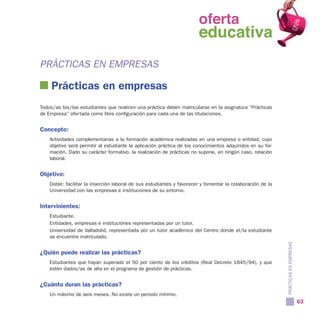 oferta
                                                                oferta
                                                                  educativa
                                                                educativa
PRÁCTICAS EN EMPRESAS

    Prácticas en empresas
Todos/as los/las estudiantes que realicen una práctica deben matricularse en la asignatura “Prácticas
de Empresa” ofertada como libre configuración para cada una de las titulaciones.


Concepto:
    Actividades complementarias a la formación académica realizadas en una empresa o entidad, cuyo
    objetivo será permitir al estudiante la aplicación práctica de los conocimientos adquiridos en su for-
    mación. Dado su carácter formativo, la realización de prácticas no supone, en ningún caso, relación
    laboral.


Objetivo:
    Doble: facilitar la inserción laboral de sus estudiantes y favorecer y fomentar la colaboración de la
    Universidad con las empresas e instituciones de su entorno.


Intervinientes:
    Estudiante.
    Entidades, empresas e instituciones representadas por un tutor.
    Universidad de Valladolid, representada por un tutor académico del Centro donde el/la estudiante
    se encuentre matriculado.




                                                                                                             PRÁCTICAS EN EMPRESAS
¿Quién puede realizar las prácticas?
    Estudiantes que hayan superado el 50 por ciento de los créditos (Real Decreto 1845/94), y que
    estén dados/as de alta en el programa de gestión de prácticas.


¿Cuánto duran las prácticas?
    Un máximo de seis meses. No existe un periodo mínimo.
                                                                                                                                     63
 