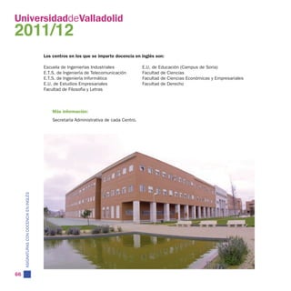 UniversidaddeValladolid
2011/12
                                          Los centros en los que se imparte docencia en inglés son:

                                          Escuela de Ingenierías Industriales             E.U. de Educación (Campus de Soria)
                                          E.T.S. de Ingeniería de Telecomunicación        Facultad de Ciencias
                                          E.T.S. de Ingeniería Informática                Facultad de Ciencias Económicas y Empresariales
                                          E.U. de Estudios Empresariales                  Facultad de Derecho
                                          Facultad de Filosofía y Letras



                                              Más información:
                                              Secretaría Administrativa de cada Centro.
     ASIGNATURAS CON DOCENCIA EN INGLÉS




66
 
