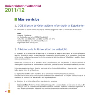 UniversidaddeValladolid
2011/12
                      Más servicios
                 1. COIE (Centro de Orientación e Información al Estudiante)
                 En este centro se puede consultar cualquier información general sobre la Universidad de Valladolid.

                     COIE
                     Casa del Estudiante.
                     C/ Real de Burgos, s/n. 47071 VALLADOLID
                     Telfs. 983 184 064 / 983 184 335. Fax 983 423 076
                     Correo electrónico: coie.informacion@uva.es
                     Página Web: www.uva.es/coie



                 2. Biblioteca de la Universidad de Valladolid
                 La Biblioteca de la Universidad de Valladolid es un servicio de apoyo a la docencia, el estudio y la inves-
                 tigación. Su objetivo básico es satisfacer las necesidades de información de la comunidad científica y
                 universitaria, mediante el acceso a los fondos propios de la Universidad de Valladolid y a aquéllos dispo-
                 nibles en otros centros.

                 Pueden ser usuarios/as de la Biblioteca de la Universidad los/las estudiantes, el personal docente e
                 investigador, el personal de administración y servicios, y todas aquellas personas autorizadas para ello.

                 Estos/as usuarios/as tienen derecho a acceder a los fondos bibliográficos y documentales y a utilizar
                 todos los servicios de la Biblioteca.

                 La tarjeta UVa identifica a los miembros de la comunidad universitaria como usuarios/as.
                 Para los/las usuarios/as que no disponen de tarjeta UVa, la biblioteca, si cumplen los requisitos de la
                 normativa de usuarios/as, les facilitará una tarjeta específica.

                 La Biblioteca de la Universidad, ofrece los siguientes servicios:
     SERVICIOS




                     Lectura en Sala: Todos los fondos bibliográficos pueden ser consultados en las salas de lectura. En
                     la mayor parte de las bibliotecas estos fondos están colocados mediante sistemas que permiten el
                     libre acceso y ordenados mediante una clasificación temática que facilita su localización.
80
 