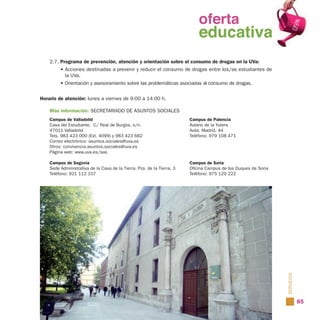 oferta
                                                                        oferta
                                                                          educativa
                                                                        educativa
    2.7. Programa de prevención, atención y orientación sobre el consumo de drogas en la UVa:
         • Acciones destinadas a prevenir y reducir el consumo de drogas entre los/as estudiantes de
           la UVa.
         • Orientación y asesoramiento sobre las problemáticas asociadas al consumo de drogas.


Horario de atención: lunes a viernes de 9:00 a 14:00 h.

    Más información: SECRETARIADO DE ASUNTOS SOCIALES
    Campus de Valladolid                                                 Campus de Palencia
    Casa del Estudiante. C/ Real de Burgos, s/n.                         Aulario de la Yutera
    47011 Valladolid                                                     Avda. Madrid, 44
    Tels. 983 423 000 (Ext. 4099) y 983 423 682                          Teléfono: 979 108 471
    Correo electrónico: asuntos.sociales@uva.es
    Otros: convivencia.asuntos.sociales@uva.es
    Página web: www.uva.es/sas

    Campus de Segovia                                                    Campus de Soria
    Sede Administrativa de la Casa de la Tierra. Pza. de la Tierra, 3    Oficina Campus de los Duques de Soria
    Teléfono: 921 112 107                                                Teléfono: 975 129 222




                                                                                                                 SERVICIOS

                                                                                                                             85
 