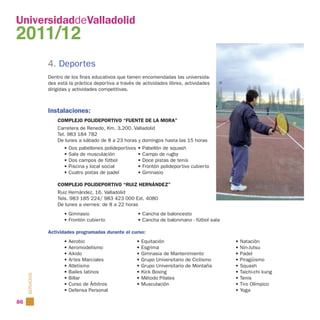 UniversidaddeValladolid
2011/12
                 4. Deportes
                 Dentro de los fines educativos que tienen encomendadas las universida-
                 des está la práctica deportiva a través de actividades libres, actividades
                 dirigidas y actividades competitivas.



                 Instalaciones:
                     COMPLEJO POLIDEPORTIVO “FUENTE DE LA MORA”
                     Carretera de Renedo, Km. 3,200. Valladolid
                     Tel. 983 184 782
                     De lunes a sábado de 8 a 23 horas y domingos hasta las 15 horas
                        •   Dos pabellones polideportivos   • Pabellón de squash
                        •   Sala de musculación             • Campo de rugby
                        •   Dos campos de fútbol            • Doce pistas de tenis
                        •   Piscina y local social          • Frontón polideportivo cubierto
                        •   Cuatro pistas de padel          • Gimnasio

                     COMPLEJO POLIDEPORTIVO “RUIZ HERNÁNDEZ”
                     Ruiz Hernández, 16. Valladolid
                     Tels. 983 185 224/ 983 423 000 Ext. 4080
                     De lunes a viernes: de 8 a 22 horas
                        • Gimnasio                          • Cancha de baloncesto
                        • Frontón cubierto                  • Cancha de balonmano - fútbol sala

                 Actividades programadas durante el curso:
                        • Aerobic                           • Equitación                          • Natación
                        • Aeromodelismo                     • Esgrima                             • Nin-Jutsu
                        • Aikido                            • Gimnasia de Mantenimiento           • Padel
                        • Artes Marciales                   • Grupo Universitario de Ciclismo     • Piragüismo
                        • Atletismo                         • Grupo Universitario de Montaña      • Squash
                        • Bailes latinos                    • Kick Boxing                         • Taichi-chi kung
     SERVICIOS




                        • Billar                            • Método Pilates                      • Tenis
                        • Curso de Árbitros                 • Musculación                         • Tiro Olímpico
                        • Defensa Personal                                                        • Yoga

86
 