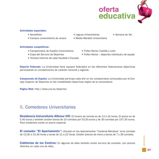 oferta
                                                              oferta
                                                                educativa
                                                              educativa
Actividades especiales:
       • Aerobithón                            • Leguas Universitarias             • Semana de Ski
       • Campus universitarios de verano       • Media Maratón Universitaria


Actividades competitivas:
       • Campeonatos de España Universitarios          • Trofeo Rector Castilla y León
       • Copa del Servicio de Deportes                 • Trofeo Rector – deportes individual y de equipo
       • Torneos internos de cada Facultad o Escuela


Deporte Federado: La Universidad tiene equipos federados en las diferentes federaciones deportivas
participando en competiciones de carácter nacional y regional.


Campeonato de España: La Universidad participa cada año en los campeonatos convocados por el Con-
sejo Superior de Deportes en las modalidades deportivas objeto de la convocatoria

Página Web: http://www.uva.es/deportes




5. Comedores Universitarios
Residencia Universitaria Alfonso VIII: El horario de comida es de 13 a 16 horas. El precio es de
5,40 euros y también existen bonos de 10 comidas por 53,50 euros y de 30 comidas por 157,35 euros.
Para residentes existe un precio especial.


El comedor “El Apartamento”: Ubicado en los Apartamentos “Cardenal Mendoza” sirve comidas
de 13,30 a 15,30 horas y cenas de 21 a 22 horas. Existen precios de menú y bonos de 7 y 28 comidas.


Cafeterías de los Centros: En algunas de ellas también existe servicio de comedor, con precios             SERVICIOS
distintos en cada una de ellas.
                                                                                                                       87
 