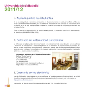 UniversidaddeValladolid
2011/12
                 6. Asesoría jurídica de estudiantes
                 Es un ser vicio gratuito y anónimo, consistente en el asesoramiento en cualquier conflicto jurídico en
                 los que pudieran verse implicados/as. El ámbito de actuación de este ser vicio se circunscribe a lo
                 consultivo, a fin de que pueda conocer cuál es su situación jurídica y las posibilidades iniciales de
                 verla satisfecha.

                 Tiene su sede en la segunda planta de la Casa del Estudiante. Es necesario solicitar cita previa llaman-
                 do al teléfono 983 423 000 Ext. 3561.




                 7. Defensora de la Comunidad Universitaria
                 La Defensora de la Comunidad Universitaria es la persona comisionada por el Claustro para la defensa
                 y protección de los derechos e intereses legítimos de los miembros de la Comunidad Universitaria. To-
                 dos/as los/las estudiantes podrán presentar consultas o quejas, que la Defensora intentará solucionar
                 actuando como mediadora o conciliadora y formulando sugerencias y recomendaciones a los órganos de
                 gobierno y a los servicios universitarios.

                     Oficina de la Defensora de la Comunidad Universitaria
                     Edificio “Rector Tejerina”
                     C/ Plaza Santa Cruz, 6
                     47002 Valladolid
                     Tel: 983 423 790
                     Correo electrónico: oficina.defensor@uva.es
                     Página Web: www.uva.es/defensor




                 8. Cuenta de correo electrónico
                 Los/las estudiantes matriculados/as en la Universidad de Valladolid dispondrán de una cuenta de correo
                 electrónico donde recibirán información universitaria de su interés. Encontrará más información en
     SERVICIOS




                 http://correo.alumnos.uva.es

                 Las cuentas se podrán redireccionar a otras externas a la UVa, desde MiPortal UVa.
88
 