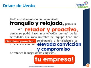 Todo esto desarrollado en un ambiente tranquilo y relajado, pero a la 
vez 
donde se podrá hacer una reflexión puntual de las actividades que cada miembro del equipo tiene por disfrutar-aprovechar, colaborando y fortaleciendo su experiencia, con una 
de estar en la mejor de las empresas… 
9 
Información Confidencial – CREAR LIDERES 
retador y proactivo, 
elevada convicción y compromiso 
tu empresa! 
disfrutar-aprovechar,  