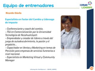 15 
Información Confidencial – CREAR LIDERES 
Ricardo Dávila Especialista en Factor del Cambio y Liderazgo de Impacto 
- Conferenciante y coach del cambio. - TSU en Comercialización por la Universidad Tecnológica de Nezahualcóyotl. - Emprendedor y creador de líderes a través del juego de autodescubrimiento, la pasión y el propósito… 
- Capacitador en Ventas y Marketing en temas de Previsión para empresas de servicios funerarios a nivel nacional. - Especialista en Marketing Virtual y Community Manager 
 