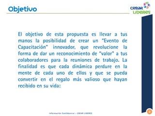 2 
Información Confidencial – CREAR LIDERES 
El objetivo de esta propuesta es llevar a tus manos la posibilidad de crear un “Evento de Capacitación” innovador, que revolucione la forma de dar un reconocimiento de “valor” a tus colaboradores para la reuniones de trabajo. La finalidad es que cada dinámica perdure en la mente de cada uno de ellos y que se pueda convertir en el regalo más valioso que hayan recibido en su vida:  