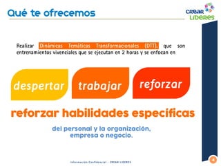 Realizar Dinámicas Temáticas Transformacionales (DTT), que son entrenamientos vivenciales que se ejecutan en 2 horas y se enfocan en 
4 
Información Confidencial - CREAR LIDERES 
reforzar 
despertar 
trabajar 
del personal y la organización, empresa o negocio. 
reforzar habilidades específicas  