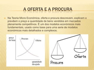 A OFERTA E A PROCURA
   Na Teoria Micro Económica, oferta e procura descrevem, explicam e
    prevêem o preço e quantidade de bens vendidos em mercados
    plenamente competitivos. É um dos modelos económicos mais
    fundamentais, usado como base para uma serie de modelos
    económicos mais detalhados e complexos.
 