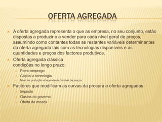OFERTA AGREGADA
   A oferta agregada representa o que as empresa, no seu conjunto, estão
    dispostas a produzir e a vender para cada nível geral de preços,
    assumindo como contantes todas as restantes variáveis determinantes
    da oferta agregada tais com as tecnologias disponíveis e as
    quantidades e preços dos factores produtivos.
   Oferta agregada clássica
    condições no longo prazo:
       Pleno emprego
       Capital e tecnologia
       Nível de produção independente do nível de preços

   Factores que modificam as curvas da procura e oferta agregadas
       Imposto
       Gastos do governo
       Oferta de moeda
 