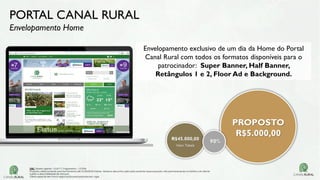 PORTAL CANAL RURAL
Envelopamento Home
Envelopamento exclusivo de um dia da Home do Portal
Canal Rural com todos os formatos disponíveis para o
patrocinador: Super Banner, Half Banner,
Retângulos 1 e 2, Floor Ad e Background.
R$45.000,00
Valor Tabela
PROPOSTO
R$5.000,00
90%
OBS: Tabela vigente – Out/17| Pagamento – 15 DFM
Proposta válida somente para fechamento até 31/03/2018 Valores tabela e descontos aplicados somente nessa proposta, não permanecendo no histórico do cliente
Sujeito a disponibilidade de estoque.
Oferta especial sem troca negociação para propostas em vigor.
 