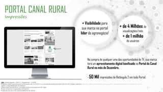 OBS: Tabela vigente – Out/17| Pagamento – 15 DFM
Proposta válida somente para fechamento até 15/12/2017 e a veiculação poderá ser feita até 5/01/18. Valores tabela e descontos aplicados somente nessa proposta, não permanecendo no histórico do cliente
Sujeito a disponibilidade de estoque.
Oferta especial sem troca ou negociação para propostas em vigor.
Pis de TV devem vir separados de Internet
Produção da peça de responsabilidade do cliente
PORTAL CANAL RURAL
Impressões
Na compra de qualquer uma das oportunidades de TV, sua marca
terá um aproveitamento digital bonificado no Portal do Canal
Rural no mês de Dezembro.
- 50 Mil impressões de Retângulo 2 em todo Portal.
+ Visibilidade para
sua marca no portal
líder do agronegócio!
+ de 4 Milhões de
visualizações/mês
+ de 1 milhão
de usuários
 