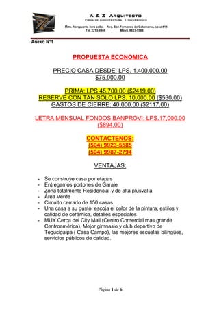 A & Z Arquitecto
                           Firma de Arquitectura E Inversiones

             Res. Aeropuerto 3era calle,    Ave. San Fernando de Catamarca, casa #14
                           Tel. 2213-0946            Móvil. 9923-5585



Anexo N°1


                  PROPUESTA ECONOMICA

        PRECIO CASA DESDE: LPS. 1,400,000.00
                    $75,000.00

        PRIMA: LPS 45,700.00 ($2419.00)
  RESERVE CON TAN SOLO LPS. 10,000.00 ($530.00)
     GASTOS DE CIERRE: 40,000.00 ($2117.00)

 LETRA MENSUAL FONDOS BANPROVI: LPS.17,000.00
                  ($894.00)

                            CONTACTENOS:
                            (504) 9923-5585
                            (504) 9987-2794

                                 VENTAJAS:

  - Se construye casa por etapas
  - Entregamos portones de Garaje
  - Zona totalmente Residencial y de alta plusvalía
  - Área Verde
  - Circuito cerrado de 150 casas
  - Una casa a su gusto: escoja el color de la pintura, estilos y
    calidad de cerámica, detalles especiales
  - MUY Cerca del City Mall (Centro Comercial mas grande
    Centroamérica), Mejor gimnasio y club deportivo de
    Tegucigalpa ( Casa Campo), las mejores escuelas bilingües,
    servicios públicos de calidad.




                                    Página 1 de 6
 