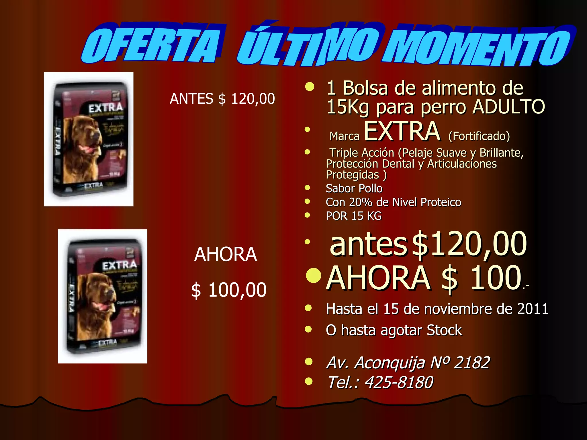 1 Bolsa de alimento de 15Kg para perro ADULTO Marca EXTRA (Fortificado) Triple Acción (Pelaje Suave y Brillante, Protección Dental y Articulaciones Protegidas ) Sabor Pollo Con 20% de Nivel Proteico POR 15 KG antes $120,00 AHORA $ 100 .- Hasta el 15 de noviembre de 2011 O hasta agotar Stock Av. Aconquija Nº 2182 Tel.: 425-8180 OFERTA ÚLTIMO MOMENTO ANTES $ 120,00 AHORA $ 100,00