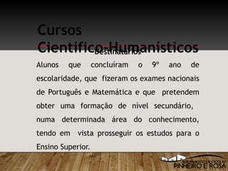 Alunos que concluíram o 9º ano de
escolaridade, que fizeram os exames nacionais
de Português e Matemática e que pretendem
obter uma formação de nível secundário,
numa determinada área do conhecimento,
tendo em vista prosseguir os estudos para o
Ensino Superior.
Cursos
Científico-HumanísticosDestinatários
 