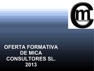 OFERTA FORMATIVA
     DE MICA
 CONSULTORES SL.
      2013
 
