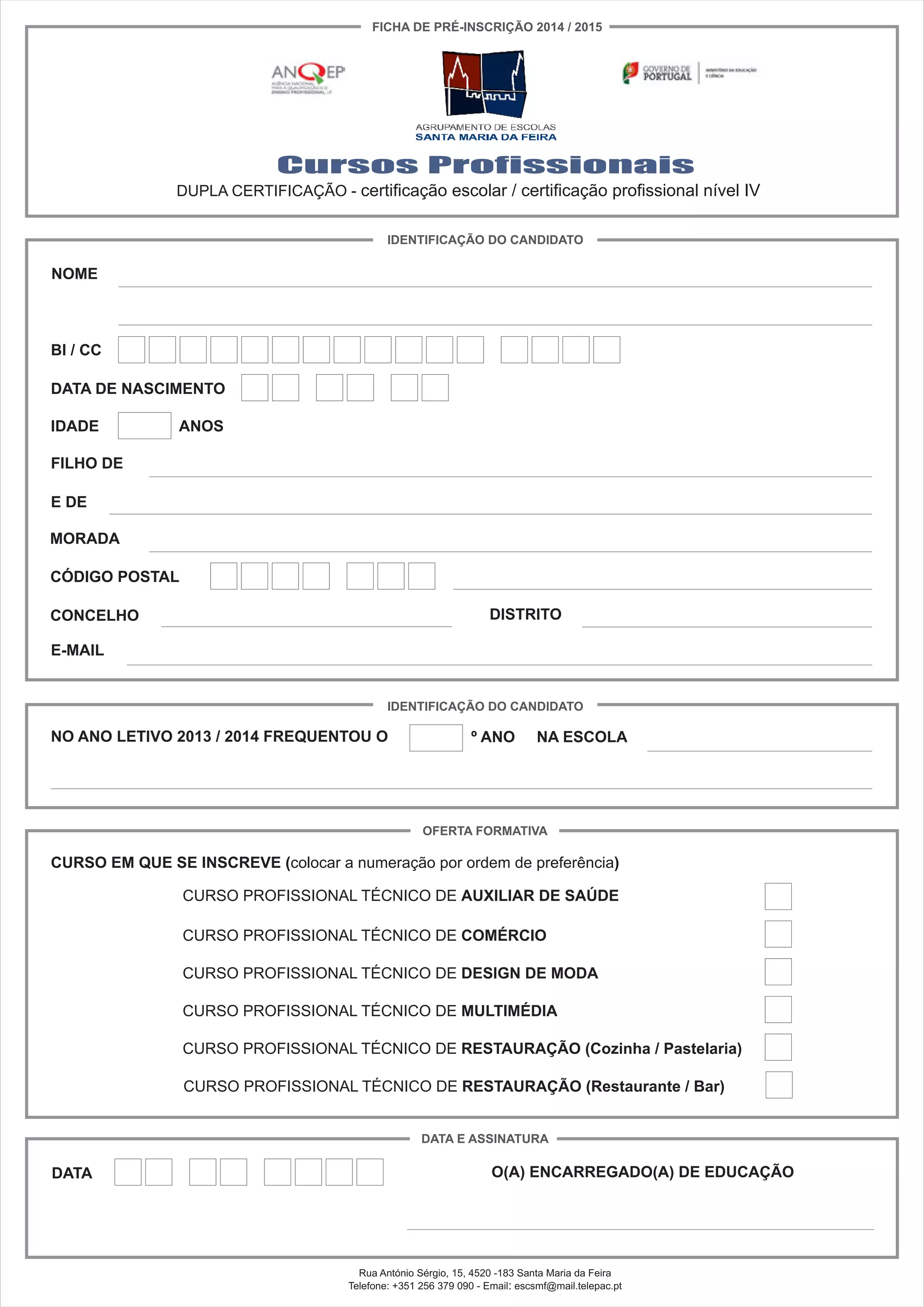 Cursos Profissionais
DUPLA CERTIFICAÇÃO - certificação escolar / certificação profissional nível IV
NOME
BI / CC
IDENTIFICAÇÃO DO CANDIDATO
FICHA DE PRÉ-INSCRIÇÃO 2014 / 2015
DATA DE NASCIMENTO
IDADE ANOS
FILHO DE
E DE
MORADA
CÓDIGO POSTAL
CONCELHO DISTRITO
E-MAIL
IDENTIFICAÇÃO DO CANDIDATO
NO ANO LETIVO 2013 / 2014 FREQUENTOU O º ANO NA ESCOLA
OFERTA FORMATIVA
CURSO EM QUE SE INSCREVE (colocar a numeração por ordem de preferência)
CURSO PROFISSIONAL TÉCNICO DE AUXILIAR DE SAÚDE
CURSO PROFISSIONAL TÉCNICO DE COMÉRCIO
CURSO PROFISSIONAL TÉCNICO DE DESIGN DE MODA
CURSO PROFISSIONAL TÉCNICO DE MULTIMÉDIA
CURSO PROFISSIONAL TÉCNICO DE RESTAURAÇÃO (Cozinha / Pastelaria)
CURSO PROFISSIONAL TÉCNICO DE RESTAURAÇÃO (Restaurante / Bar)
DATA E ASSINATURA
DATA O(A) ENCARREGADO(A) DE EDUCAÇÃO
Rua António Sérgio, 15, 4520 -183 Santa Maria da Feira
Telefone: +351 256 379 090 - Email: escsmf@mail.telepac.pt
 