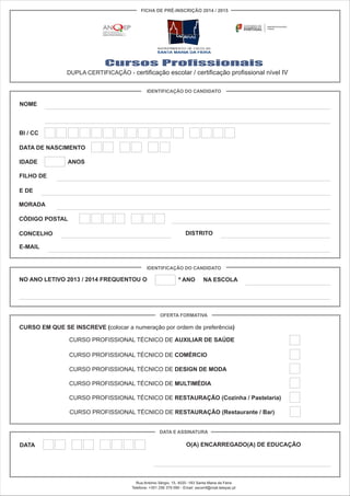 Cursos Profissionais
DUPLA CERTIFICAÇÃO - certificação escolar / certificação profissional nível IV
NOME
BI / CC
IDENTIFICAÇÃO DO CANDIDATO
FICHA DE PRÉ-INSCRIÇÃO 2014 / 2015
DATA DE NASCIMENTO
IDADE ANOS
FILHO DE
E DE
MORADA
CÓDIGO POSTAL
CONCELHO DISTRITO
E-MAIL
IDENTIFICAÇÃO DO CANDIDATO
NO ANO LETIVO 2013 / 2014 FREQUENTOU O º ANO NA ESCOLA
OFERTA FORMATIVA
CURSO EM QUE SE INSCREVE (colocar a numeração por ordem de preferência)
CURSO PROFISSIONAL TÉCNICO DE AUXILIAR DE SAÚDE
CURSO PROFISSIONAL TÉCNICO DE COMÉRCIO
CURSO PROFISSIONAL TÉCNICO DE DESIGN DE MODA
CURSO PROFISSIONAL TÉCNICO DE MULTIMÉDIA
CURSO PROFISSIONAL TÉCNICO DE RESTAURAÇÃO (Cozinha / Pastelaria)
CURSO PROFISSIONAL TÉCNICO DE RESTAURAÇÃO (Restaurante / Bar)
DATA E ASSINATURA
DATA O(A) ENCARREGADO(A) DE EDUCAÇÃO
Rua António Sérgio, 15, 4520 -183 Santa Maria da Feira
Telefone: +351 256 379 090 - Email: escsmf@mail.telepac.pt
 