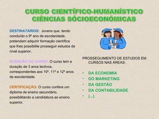 DESTINATÁRIOS: Jovens que, tendo concluído o 9º ano de escolaridade, pretendam adquirir formação científica que lhes possibilite prosseguir estudos de nível superior. DURAÇÃO DO CURSO:  O curso tem a duração de 3 anos lectivos, correspondentes aos 10º, 11º e 12º anos de escolaridade.  CERTIFICAÇÃO:   O curso confere um diploma de ensino secundário, possibilitando a candidatura ao ensino superior. PROSSEGUIMENTO DE ESTUDOS EM CURSOS NAS ÁREAS: DA ECONOMIA   DO MARKETING DA GESTÃO DA CONTABILIDADE (...) 