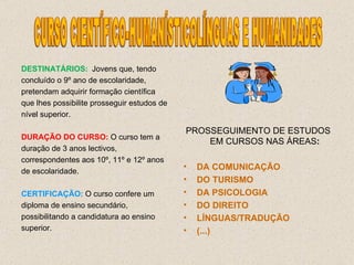 DESTINATÁRIOS: Jovens que, tendo concluído o 9º ano de escolaridade, pretendam adquirir formação científica que lhes possibilite prosseguir estudos de nível superior. DURAÇÃO DO CURSO:  O curso tem a duração de 3 anos lectivos, correspondentes aos 10º, 11º e 12º anos de escolaridade. CERTIFICAÇÃO:   O curso confere um diploma de ensino secundário, possibilitando a candidatura ao ensino superior. PROSSEGUIMENTO DE ESTUDOS EM CURSOS NAS ÁREAS : DA COMUNICAÇÃO DO TURISMO DA PSICOLOGIA DO DIREITO LÍNGUAS/TRADUÇÃO  (...)   CURSO CIENTÍFICO-HUMANÍSTICOLÍNGUAS E HUMANIDADES 