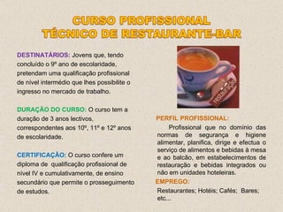 DESTINATÁRIOS:   Jovens que, tendo concluído o 9º ano de escolaridade, pretendam uma qualificação profissional de nível intermédio que lhes possibilite o ingresso no mercado de trabalho. DURAÇÃO DO CURSO:   O curso tem a duração de 3 anos lectivos, correspondentes aos 10º, 11º e 12º anos de escolaridade. CERTIFICAÇÃO:  O curso confere um diploma de  qualificação profissional de nível IV e cumulativamente, de ensino secundário que permite o prosseguimento de estudos. PERFIL PROFISSIONAL: Profissional que no domínio das normas de segurança e higiene alimentar, planifica, dirige e efectua o serviço de alimentos e bebidas à mesa e ao balcão, em estabelecimentos de restauração e bebidas integrados ou não em unidades hoteleiras. EMPREGO: Restaurantes; Hotéis; Cafés;  Bares; etc... 